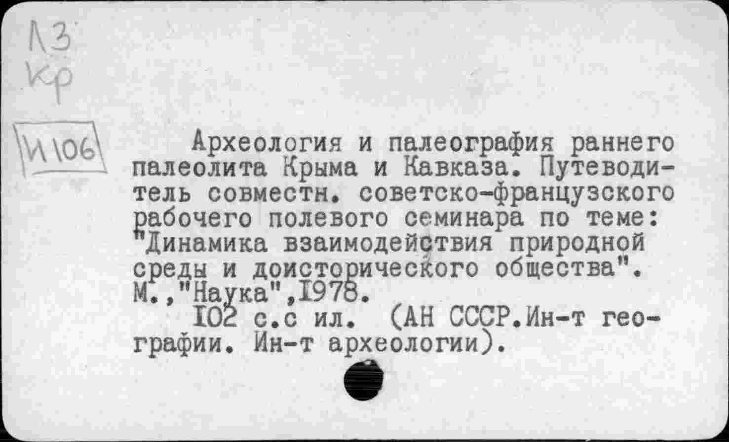 ﻿КЗ'
V<p
Археология и палеография раннего палеолита Крыма и Кавказа. Путеводитель совмести, советско-французского рабочего полевого семинара по теме: ^Динамика взаимодействия природной среды и доисторического общества". МТ,"Наука",1978.
102 с.с ил. (АН СССР.Ин-т географии. Ин-т археологии).